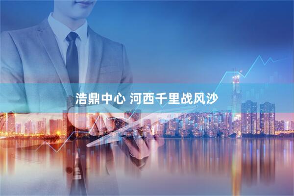 浩鼎中心 河西千里战风沙