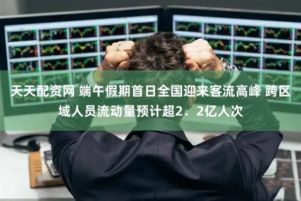 天天配资网 端午假期首日全国迎来客流高峰 跨区域人员流动量预计超2．2亿人次