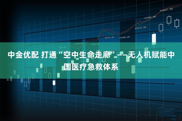 中金优配 打通“空中生命走廊”——无人机赋能中国医疗急救体系