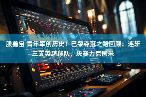股鑫宝 青年军创历史！巴黎夺冠之路回顾：连斩三支英超球队，决赛力克国米