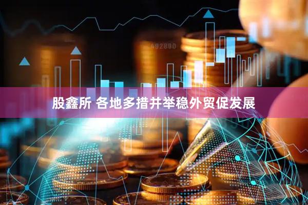 股鑫所 各地多措并举稳外贸促发展