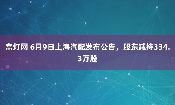 富灯网 6月9日上海汽配发布公告，股东减持334.3万股