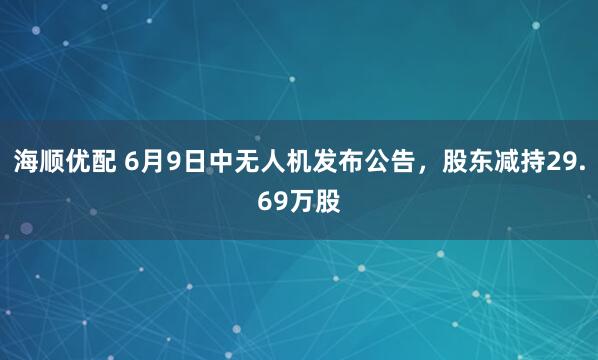 海顺优配 6月9日中无人机发布公告，股东减持29.69万股