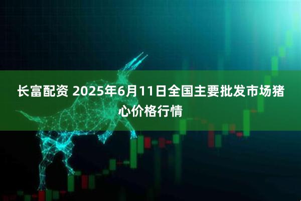 长富配资 2025年6月11日全国主要批发市场猪心价格行情