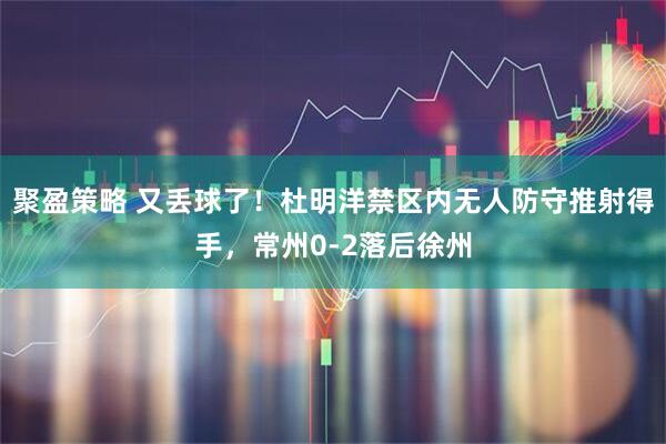 聚盈策略 又丢球了！杜明洋禁区内无人防守推射得手，常州0-2落后徐州