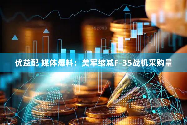 优益配 媒体爆料：美军缩减F-35战机采购量