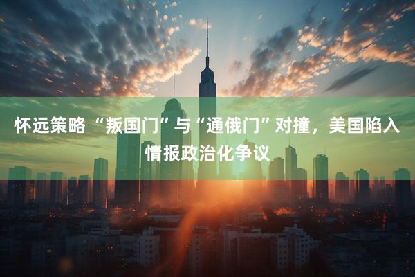 怀远策略 “叛国门”与“通俄门”对撞，美国陷入情报政治化争议