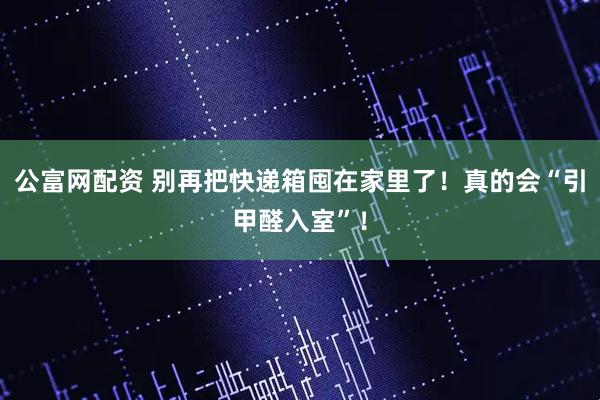 公富网配资 别再把快递箱囤在家里了！真的会“引甲醛入室”！