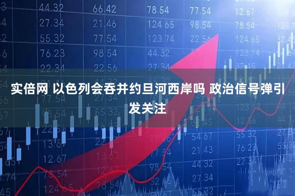实倍网 以色列会吞并约旦河西岸吗 政治信号弹引发关注