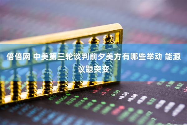 倍倍网 中美第三轮谈判前夕美方有哪些举动 能源议题突变