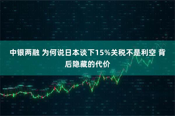 中银两融 为何说日本谈下15%关税不是利空 背后隐藏的代价