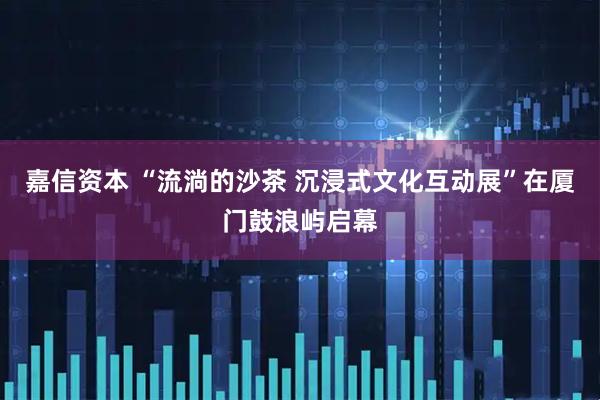 嘉信资本 “流淌的沙茶 沉浸式文化互动展”在厦门鼓浪屿启幕