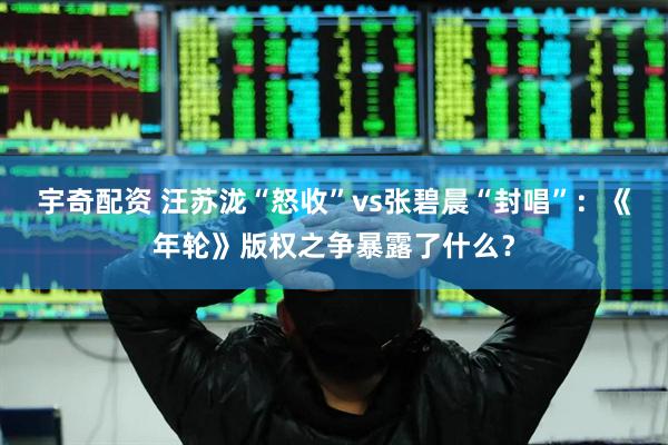 宇奇配资 汪苏泷“怒收”vs张碧晨“封唱”：《年轮》版权之争暴露了什么？