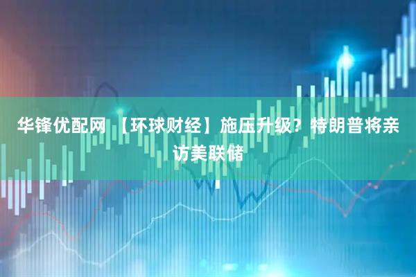 华锋优配网 【环球财经】施压升级？特朗普将亲访美联储