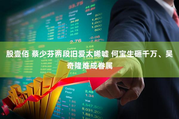 股壹佰 蔡少芬两段旧爱太唏嘘 何宝生砸千万、吴奇隆难成眷属