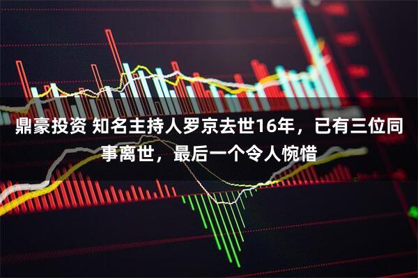 鼎豪投资 知名主持人罗京去世16年，已有三位同事离世，最后一个令人惋惜