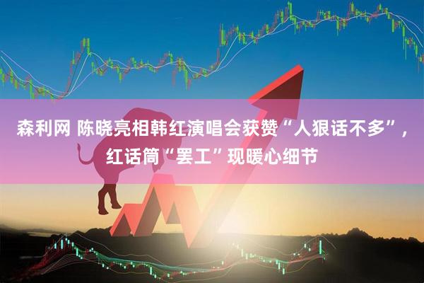 森利网 陈晓亮相韩红演唱会获赞“人狠话不多”，红话筒“罢工”现暖心细节