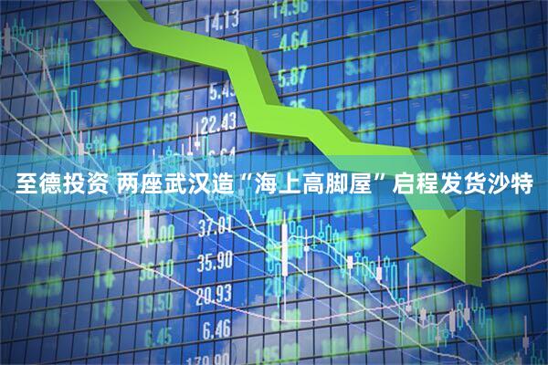 至德投资 两座武汉造“海上高脚屋”启程发货沙特