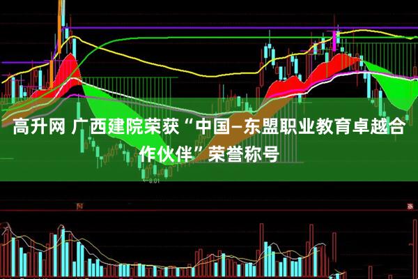 高升网 广西建院荣获“中国—东盟职业教育卓越合作伙伴”荣誉称号