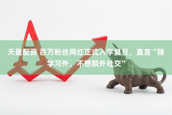 天盈配资 百万粉丝网红正式入学复旦，直言“除学习外，不想额外社交”