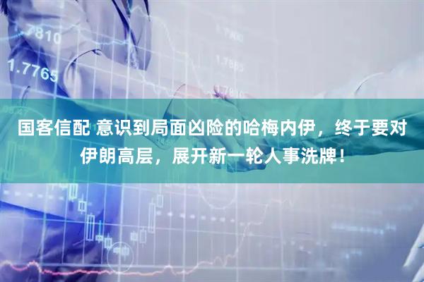 国客信配 意识到局面凶险的哈梅内伊，终于要对伊朗高层，展开新一轮人事洗牌！