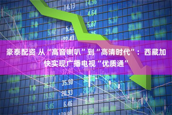 豪泰配资 从“高音喇叭”到“高清时代”：西藏加快实现广播电视“优质通”