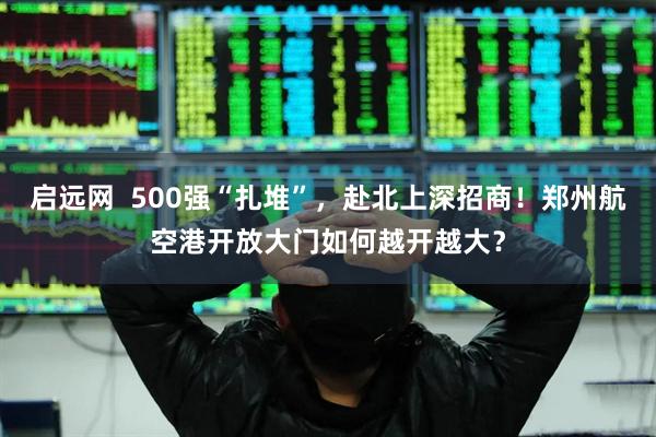 启远网 500强“扎堆”,赴北上深招商!郑州航空港开放大门如何越开越大?