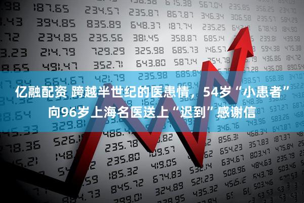 亿融配资 跨越半世纪的医患情，54岁“小患者”向96岁上海名医送上“迟到”感谢信