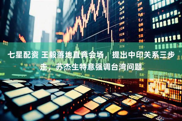 七星配资 王毅落地直奔会场，提出中印关系三步走，苏杰生特意强调台湾问题