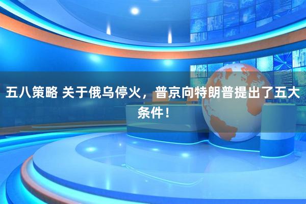 五八策略 关于俄乌停火,普京向特朗普提出了五大条件!
