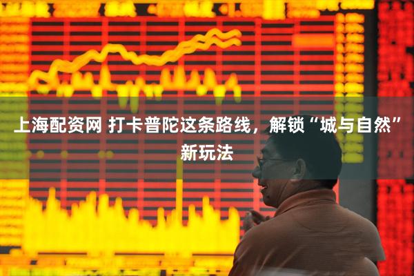 上海配资网 打卡普陀这条路线，解锁“城与自然”新玩法