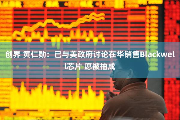 创界 黄仁勋：已与美政府讨论在华销售Blackwell芯片 愿被抽成