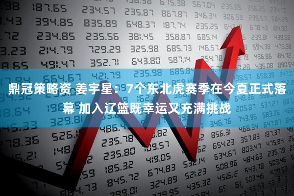 鼎冠策略资 姜宇星：7个东北虎赛季在今夏正式落幕 加入辽篮既幸运又充满挑战