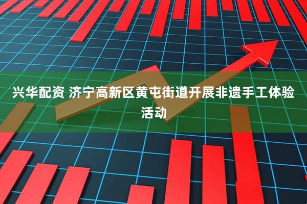 兴华配资 济宁高新区黄屯街道开展非遗手工体验活动