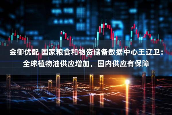 金御优配 国家粮食和物资储备数据中心王辽卫：全球植物油供应增加，国内供应有保障