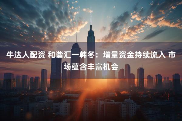 牛达人配资 和谐汇一韩冬：增量资金持续流入 市场蕴含丰富机会