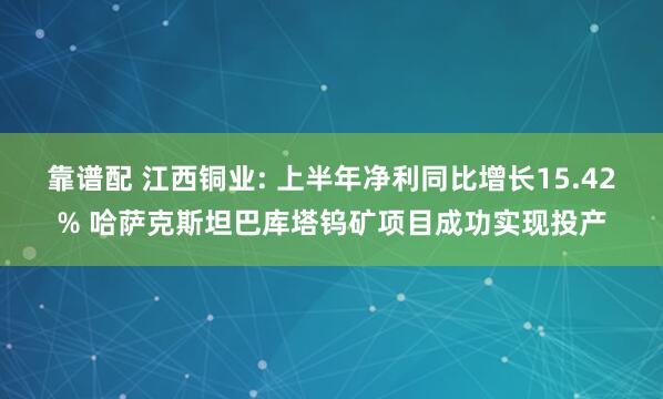 靠谱配 江西铜业: 上半年净利同比增长15.42% 哈萨克斯坦巴库塔钨矿项目成功实现投产