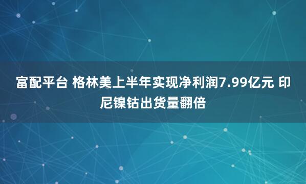 富配平台 格林美上半年实现净利润7.99亿元 印尼镍钴出货量翻倍