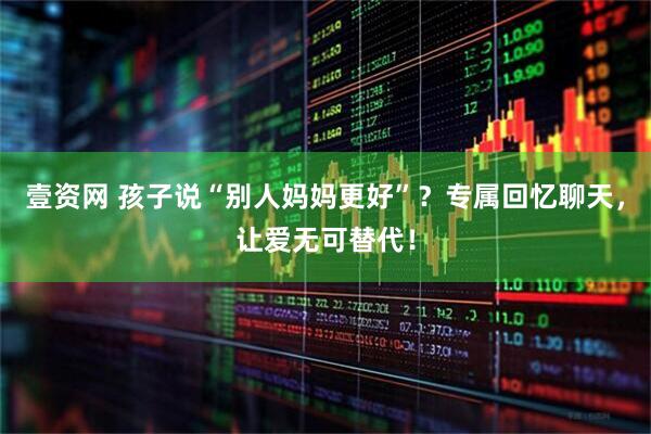 壹资网 孩子说“别人妈妈更好”？专属回忆聊天，让爱无可替代！