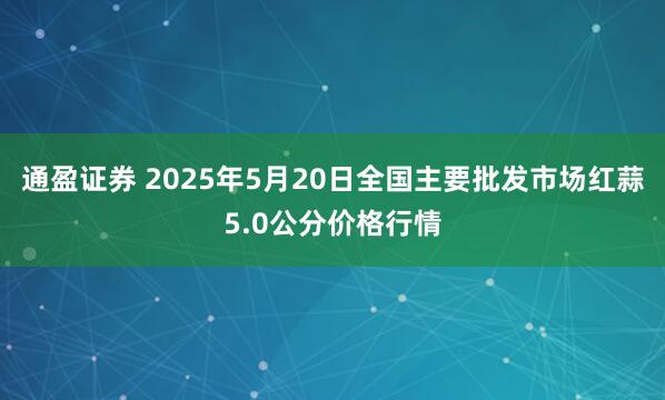 通盈证券 2025年5月20日全国主要批发市场红蒜5.0公分价格行情
