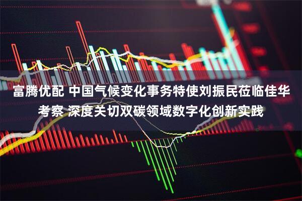 富腾优配 中国气候变化事务特使刘振民莅临佳华考察 深度关切双碳领域数字化创新实践