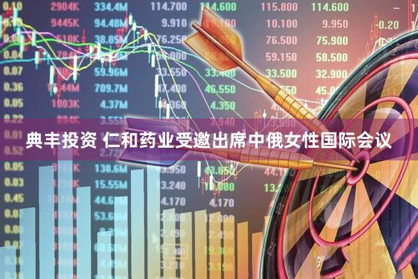 典丰投资 仁和药业受邀出席中俄女性国际会议