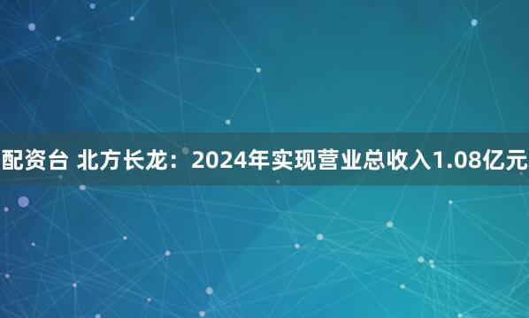 配资台 北方长龙：2024年实现营业总收入1.08亿元