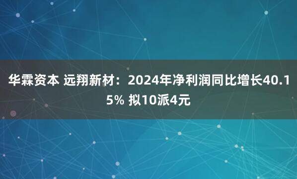 华霖资本 远翔新材：2024年净利润同比增长40.15% 拟10派4元