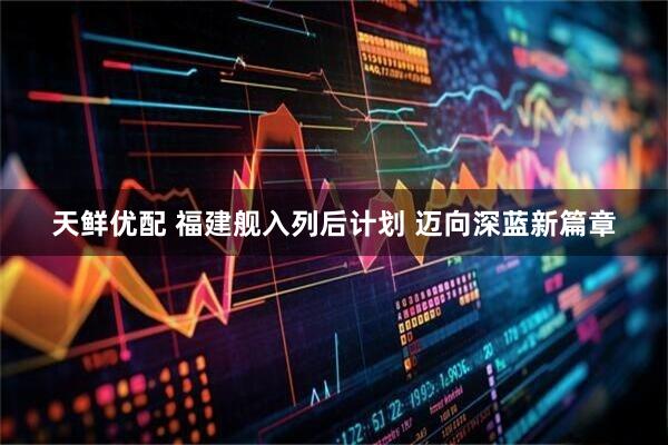 天鲜优配 福建舰入列后计划 迈向深蓝新篇章