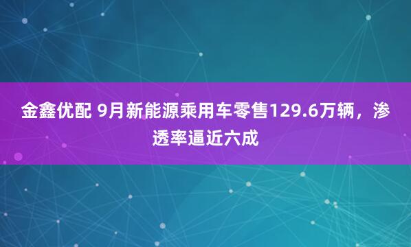 金鑫优配 9月新能源乘用车零售129.6万辆,渗透率逼近六成