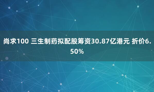 尚求100 三生制药拟配股筹资30.87亿港元 折价6.50%