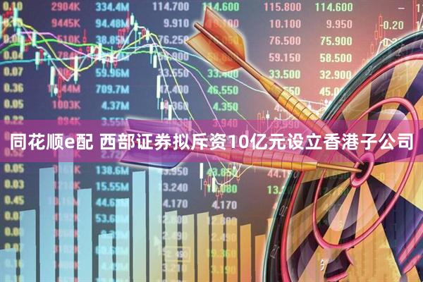 同花顺e配 西部证券拟斥资10亿元设立香港子公司