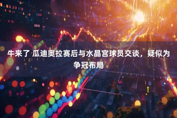牛来了 瓜迪奥拉赛后与水晶宫球员交谈，疑似为争冠布局
