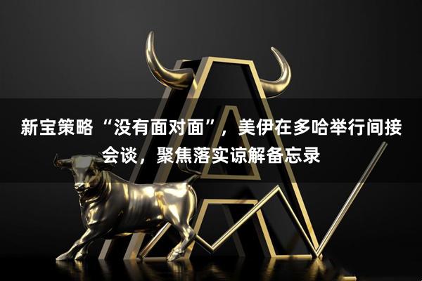 新宝策略 “没有面对面”，美伊在多哈举行间接会谈，聚焦落实谅解备忘录